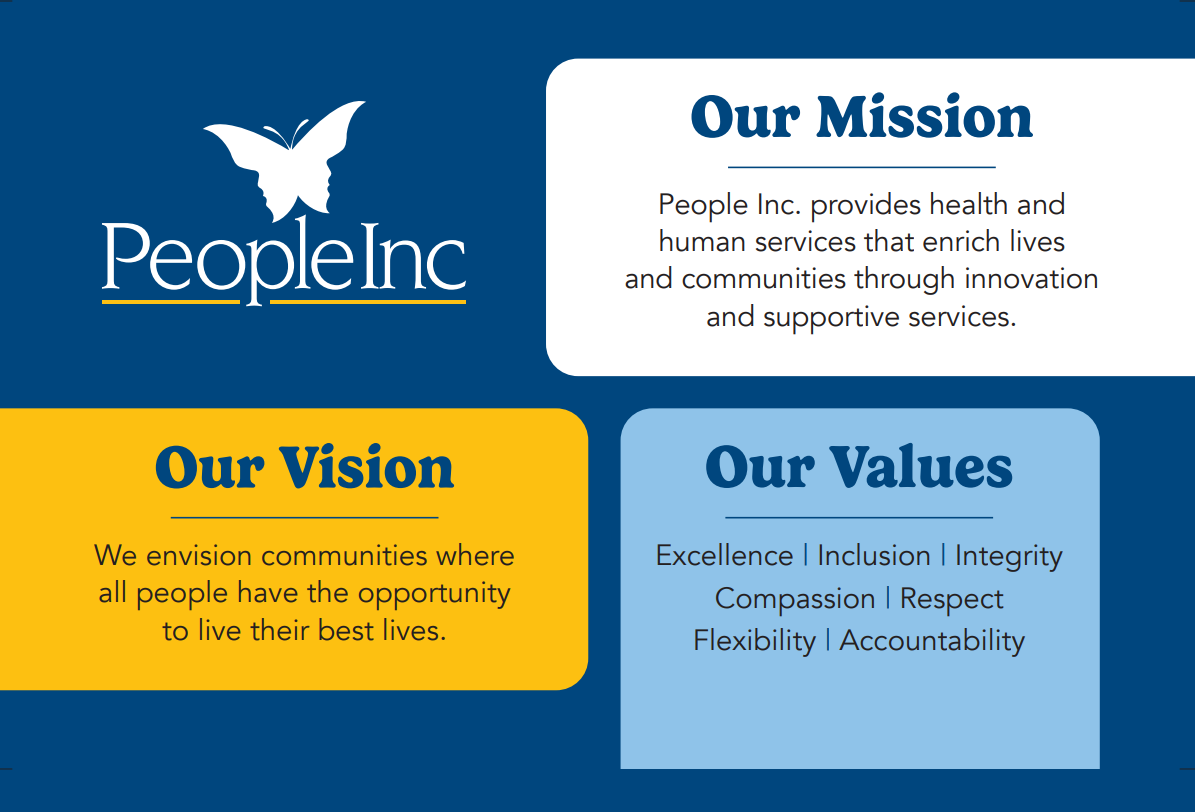 Our Mission: People Inc. provides health and human services that enrich lives and communities through innovation and supportive services. Our Vision: We envision communities where all people have the opportunity to live their best lives. Our Values: • Excellence • Inclusion • Integrity • Compassion • Respect • Flexibility • Accountability